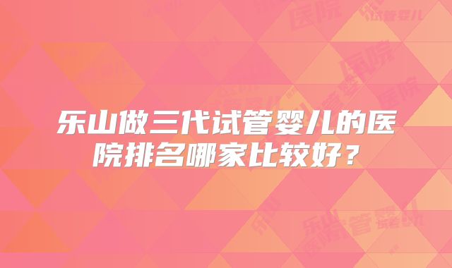 乐山做三代试管婴儿的医院排名哪家比较好?