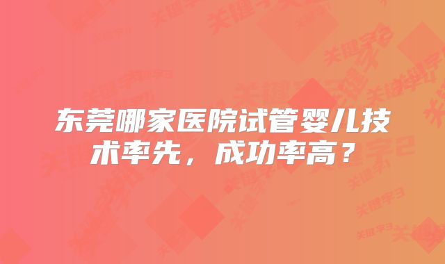 东莞哪家医院试管婴儿技术率先,成功率高?