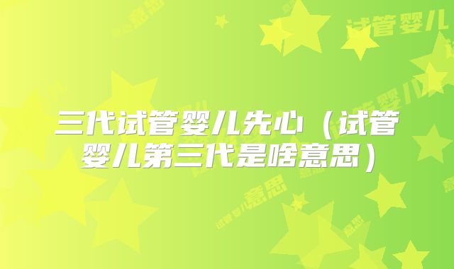 三代试管婴儿先心(试管婴儿第三代是啥意思)