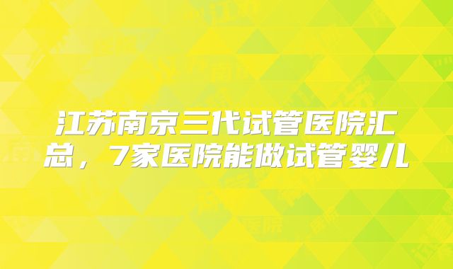 江苏南京三代试管医院汇总，7家医院能做试管婴儿