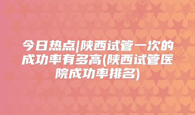 今日热点|陕西试管一次的成功率有多高(陕西试管医院成功率排名)