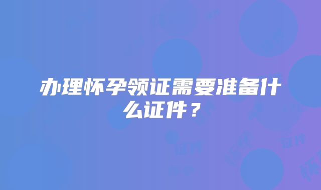 办理怀孕领证需要准备什么证件？