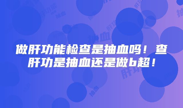做肝功能检查是抽血吗!查肝功是抽血还是做b超!