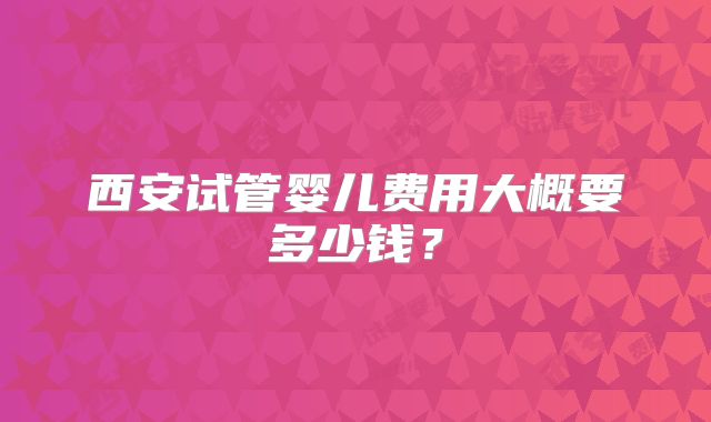 西安试管婴儿费用大概要多少钱？