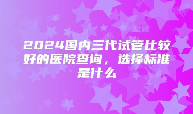 2024国内三代试管比较好的医院查询,选择标准是什么