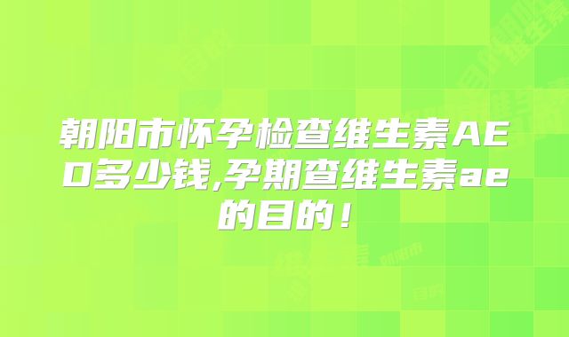 朝阳市怀孕检查维生素AED多少钱,孕期查维生素ae的目的!