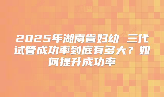2025年湖南省妇幼 三代试管成功率到底有多大?如何提升成功率