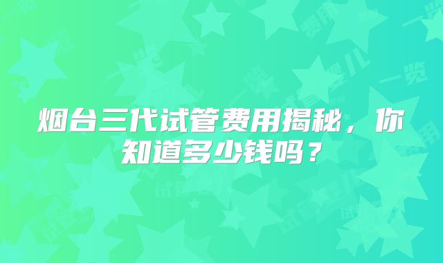 烟台三代试管费用揭秘,你知道多少钱吗?