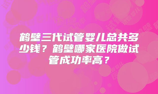 鹤壁三代试管婴儿总共多少钱？鹤壁哪家医院做试管成功率高？