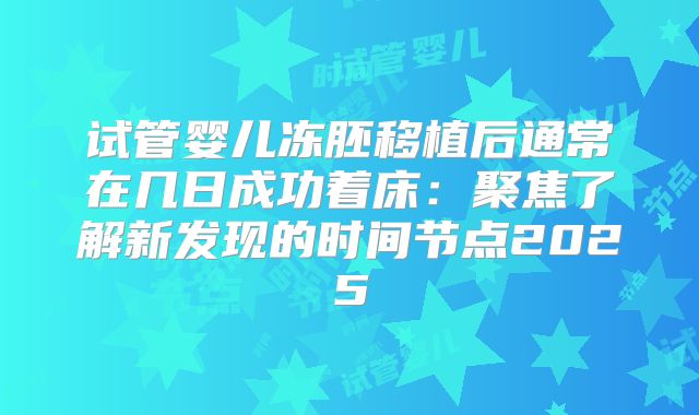 试管婴儿冻胚移植后通常在几日成功着床：聚焦了解新发现的时间节点2025
