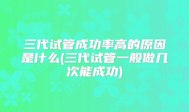 三代试管成功率高的原因是什么(三代试管一般做几次能成功)