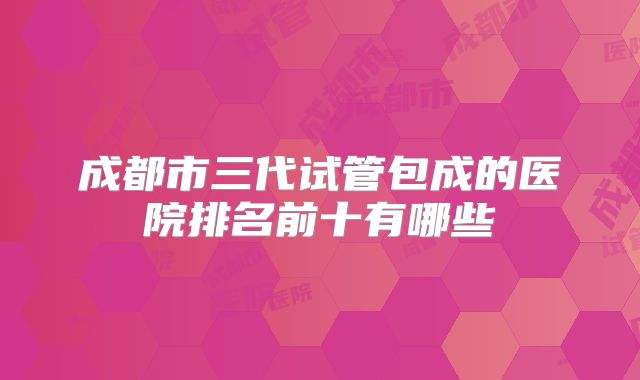 成都市三代试管包成的医院排名前十有哪些
