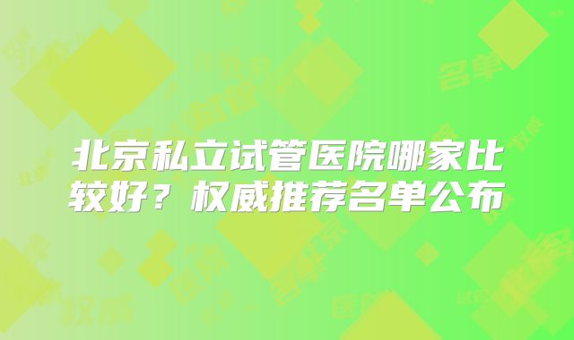 北京私立试管医院哪家比较好？权威推荐名单公布