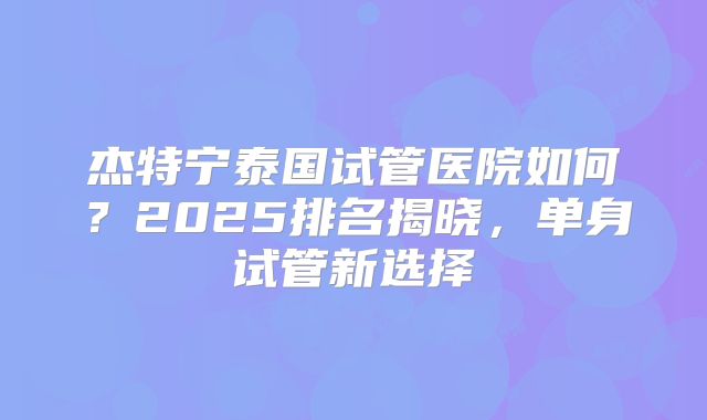 杰特宁泰国试管医院如何?2025排名揭晓,单身试管新选择