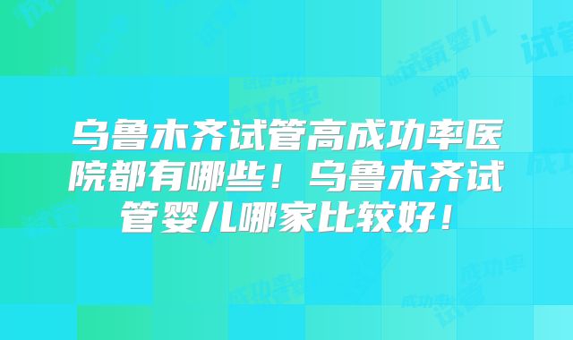 乌鲁木齐试管高成功率医院都有哪些！乌鲁木齐试管婴儿哪家比较好！
