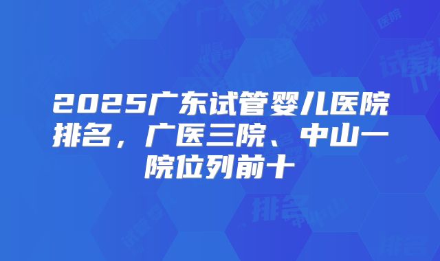 2025广东试管婴儿医院排名，广医三院、中山一院位列前十