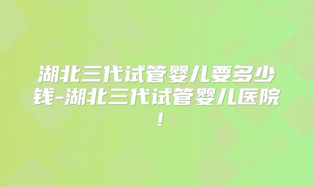 湖北三代试管婴儿要多少钱-湖北三代试管婴儿医院！