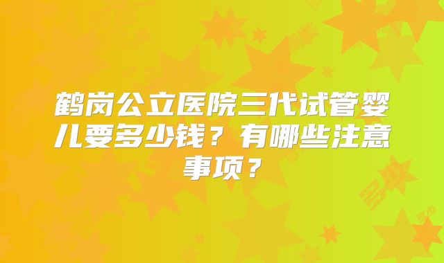 鹤岗公立医院三代试管婴儿要多少钱？有哪些注意事项？
