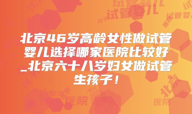 北京46岁高龄女性做试管婴儿选择哪家医院比较好_北京六十八岁妇女做试管生孩子!