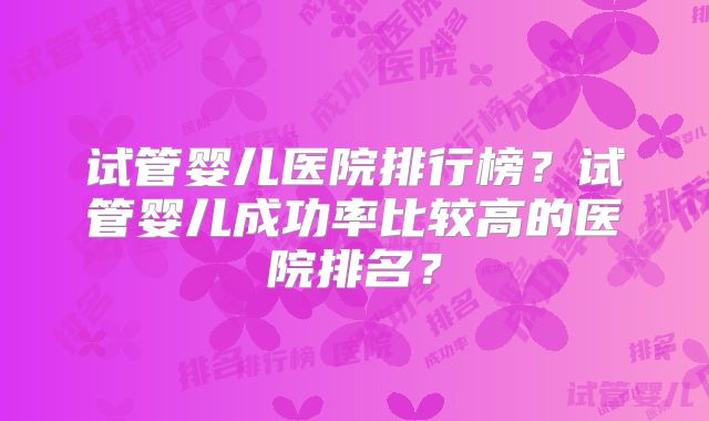 试管婴儿医院排行榜?试管婴儿成功率比较高的医院排名?