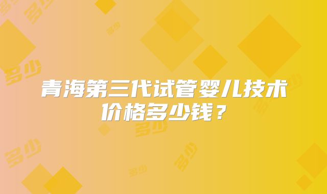 青海第三代试管婴儿技术价格多少钱?