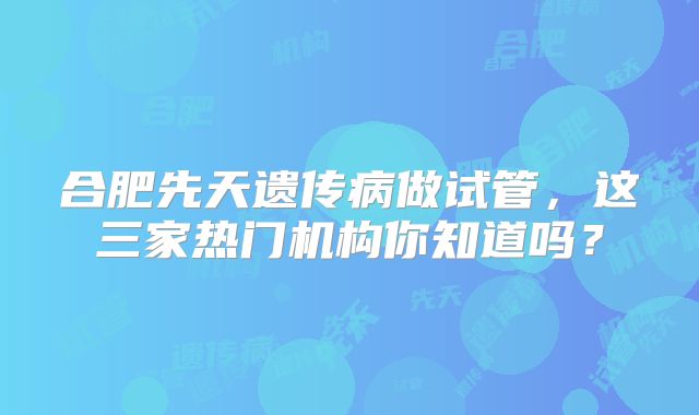 合肥先天遗传病做试管，这三家热门机构你知道吗？