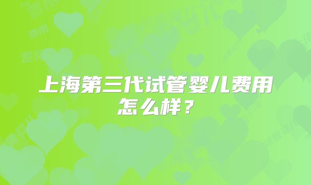 上海第三代试管婴儿费用怎么样?
