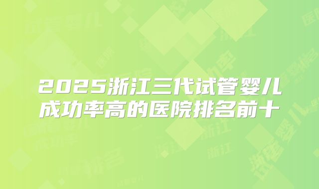 2025浙江三代试管婴儿成功率高的医院排名前十