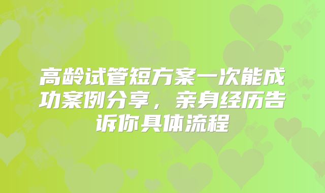 高龄试管短方案一次能成功案例分享，亲身经历告诉你具体流程
