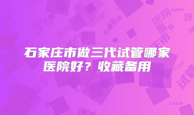 石家庄市做三代试管哪家医院好？收藏备用