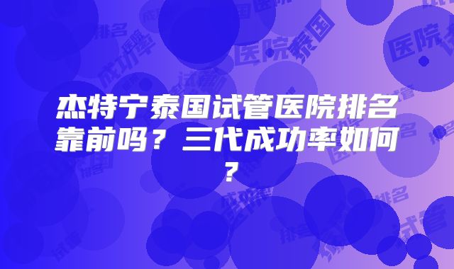 杰特宁泰国试管医院排名靠前吗？三代成功率如何？