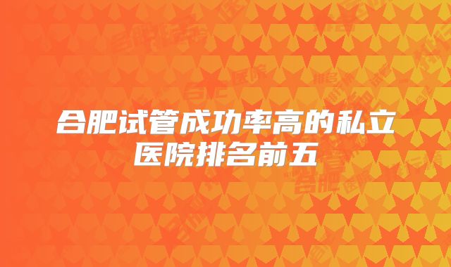 合肥试管成功率高的私立医院排名前五