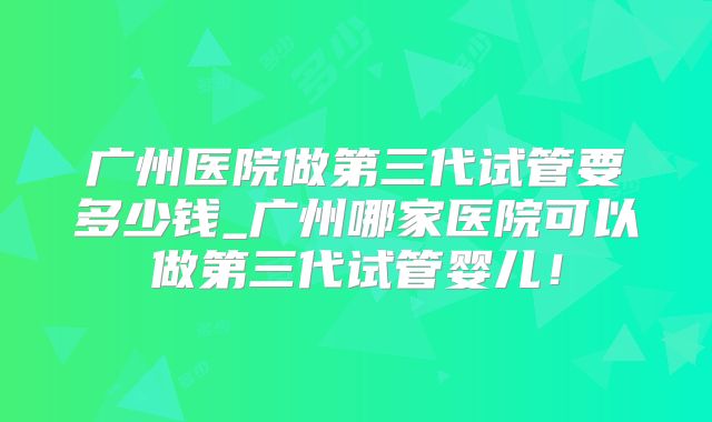 广州医院做第三代试管要多少钱_广州哪家医院可以做第三代试管婴儿！