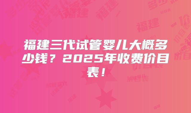 福建三代试管婴儿大概多少钱？2025年收费价目表！
