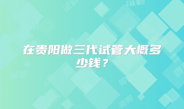 在贵阳做三代试管大概多少钱？