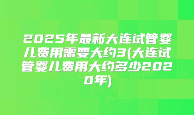 2025年最新大连试管婴儿费用需要大约3(大连试管婴儿费用大约多少2020年)