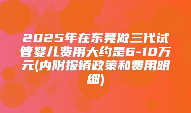 2025年在东莞做三代试管婴儿费用大约是6-10万元(内附报销政策和费用明细)