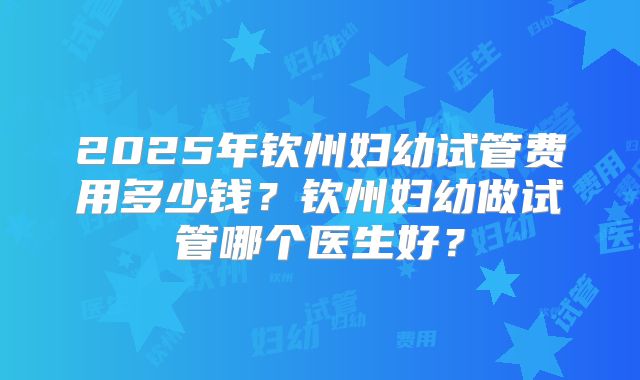 2025年钦州妇幼试管费用多少钱？钦州妇幼做试管哪个医生好？
