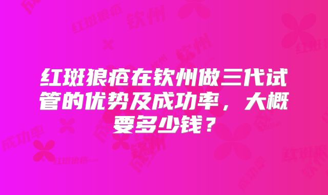 红斑狼疮在钦州做三代试管的优势及成功率，大概要多少钱？