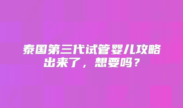 泰国第三代试管婴儿攻略出来了，想要吗？