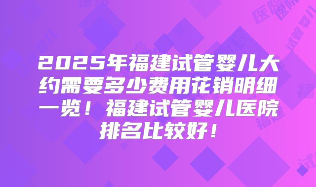 2025年福建试管婴儿大约需要多少费用花销明细一览!福建试管婴儿医院排名比较好!