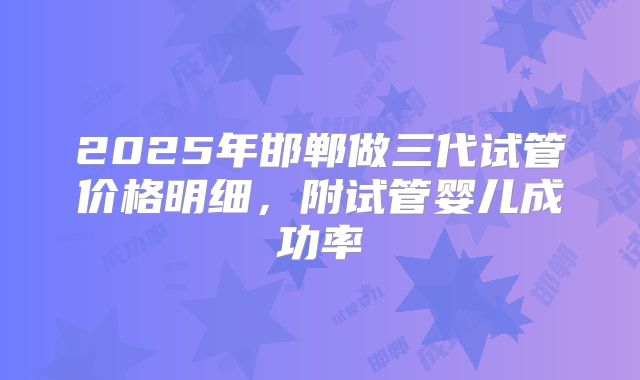 2025年邯郸做三代试管价格明细，附试管婴儿成功率