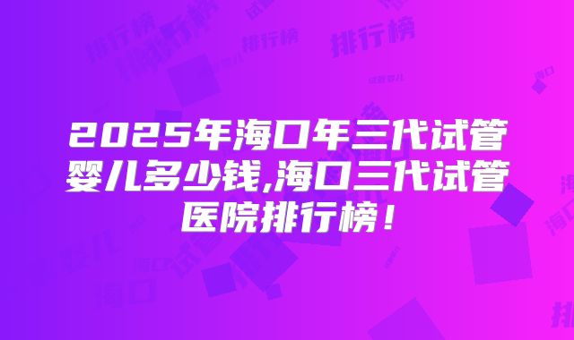 2025年海口年三代试管婴儿多少钱,海口三代试管医院排行榜！