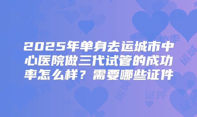 2025年单身去运城市中心医院做三代试管的成功率怎么样?需要哪些证件