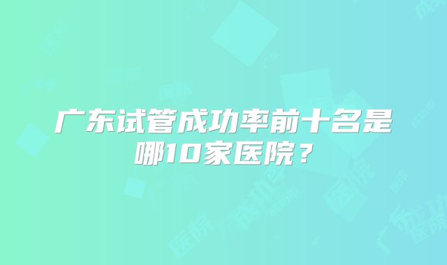 广东试管成功率前十名是哪10家医院？