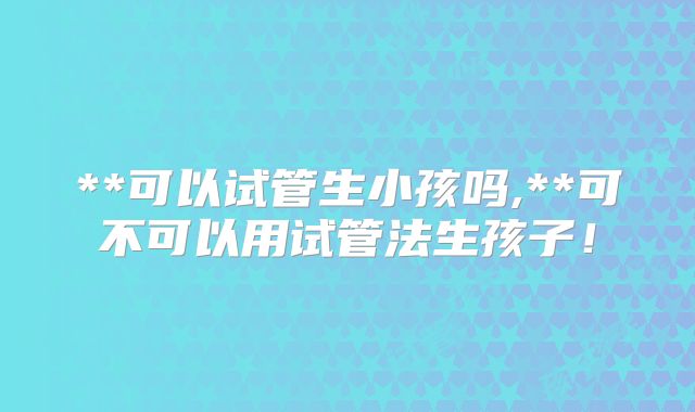 **可以试管生小孩吗,**可不可以用试管法生孩子！