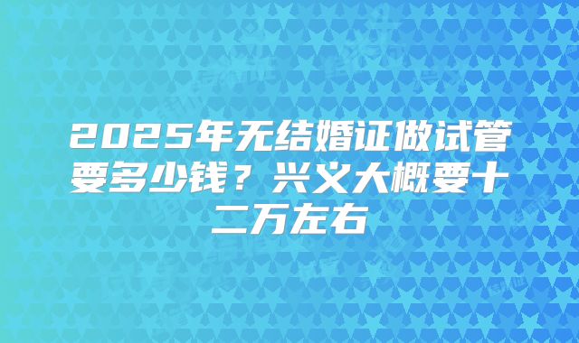 2025年无结婚证做试管要多少钱?兴义大概要十二万左右