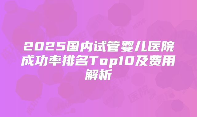 2025国内试管婴儿医院成功率排名Top10及费用解析