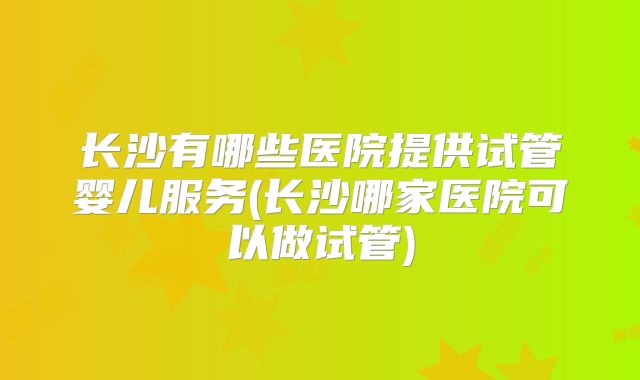 长沙有哪些医院提供试管婴儿服务(长沙哪家医院可以做试管)