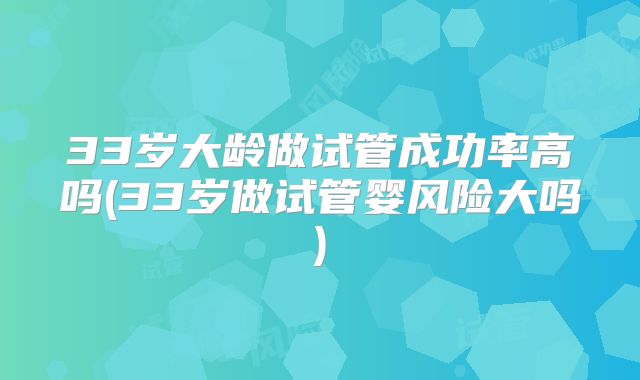 33岁大龄做试管成功率高吗(33岁做试管婴风险大吗)